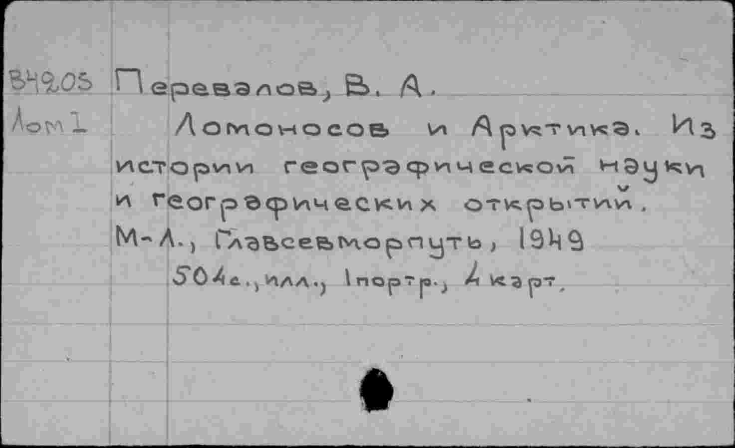 ﻿BW
ÂoVA JL
^еравэ^оа^ Ë>. A.
ЛОМОНОСОВ LH A p HT Vi v«b i И3 истории геогрэфичгской и геогрверимески х открытии. M-М., ГлВЬсее>ЬАО ртуть , I9M9
50Хс. >ИЛА.) InopTp.j Z Карт,